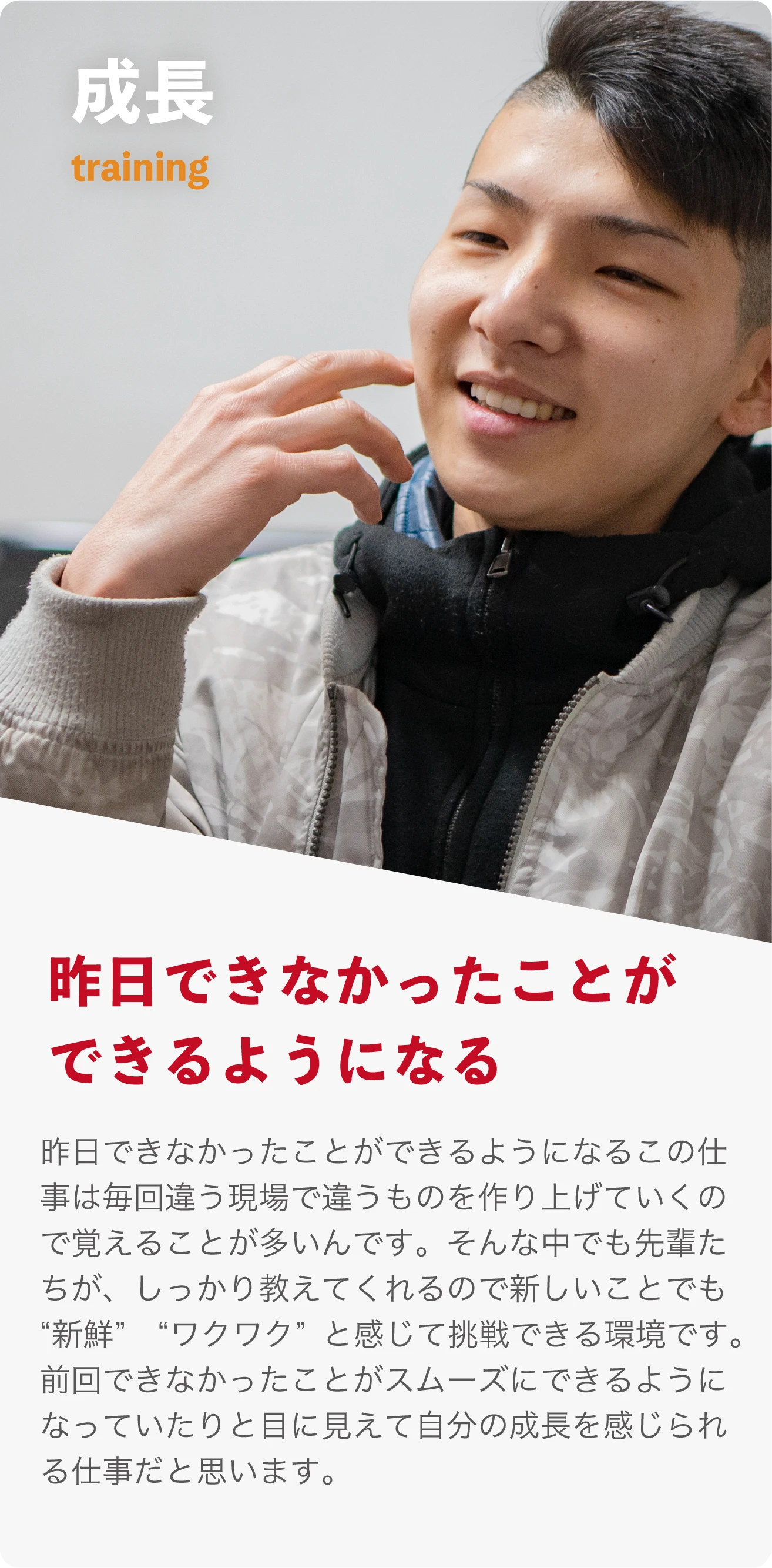 成長 training 昨日できなかったことができるようになる。 この仕事は毎回違う現場で違うものを作り上げていくので覚えることが多いんです。そんな中でも先輩たちがしっかり教えてくれるので新しいことでも“新鮮”　“ワクワク”と感じて挑戦できる環境です。前回できなかったことがスムーズにできるようになっていたりと目に見えて自分の成長を感じられる仕事だと思います。